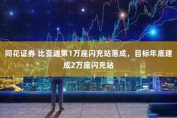 同花证券 比亚迪第1万座闪充站落成，目标年底建成2万座闪充站
