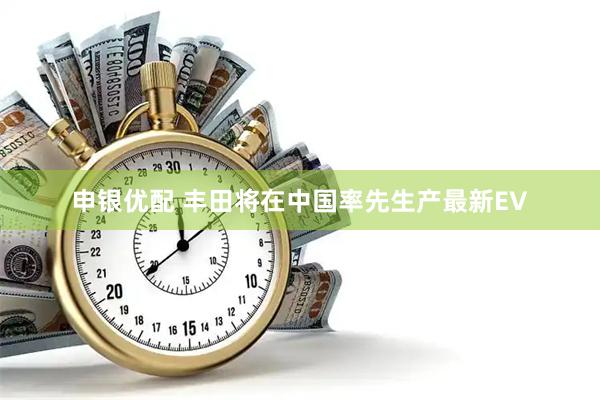 申银优配 丰田将在中国率先生产最新EV