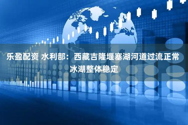 乐盈配资 水利部：西藏吉隆堰塞湖河道过流正常 冰湖整体稳定