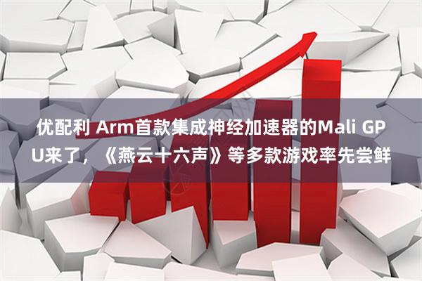 优配利 Arm首款集成神经加速器的Mali GPU来了,《燕云十六声》等多款游戏率先尝鲜